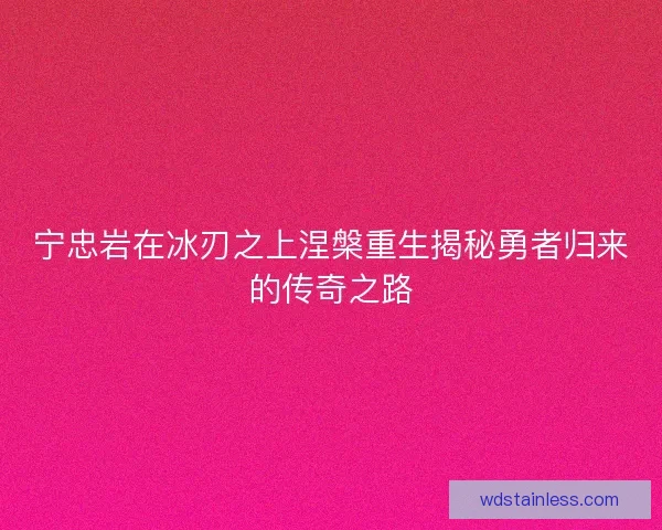 宁忠岩在冰刃之上涅槃重生揭秘勇者归来的传奇之路 宁忠岩在冰刃之上涅槃重生揭秘勇者归来的传奇之路