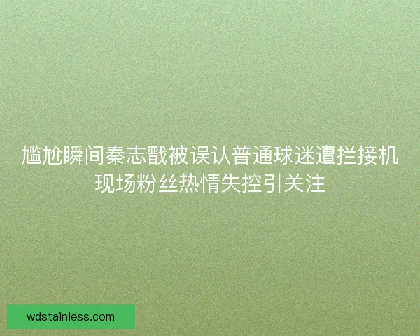 尴尬瞬间秦志戬被误认普通球迷遭拦接机现场粉丝热情失控引关注