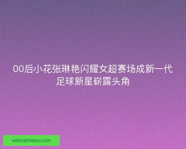 00后小花张琳艳闪耀女超赛场成新一代足球新星崭露头角
