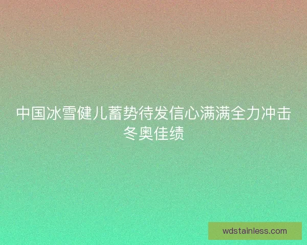 中国冰雪健儿蓄势待发信心满满全力冲击冬奥佳绩