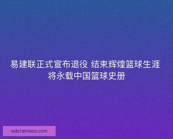 易建联正式宣布退役 结束辉煌篮球生涯 将永载中国篮球史册