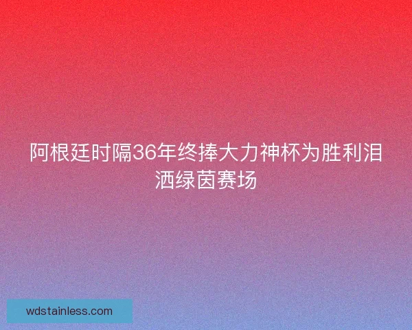 阿根廷时隔36年终捧大力神杯为胜利泪洒绿茵赛场