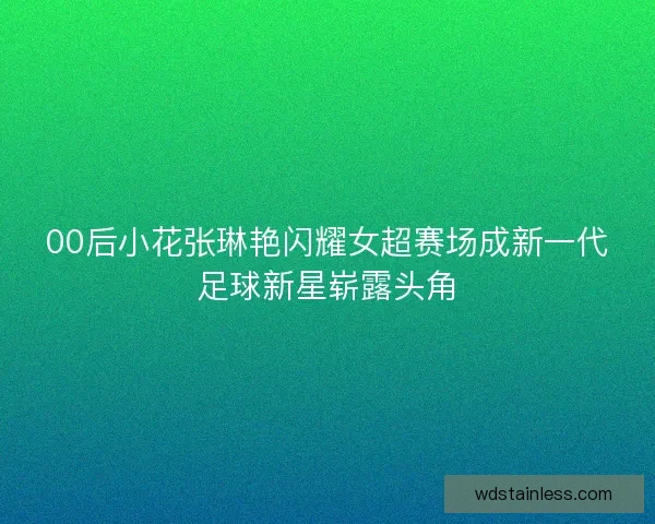 00后小花张琳艳闪耀女超赛场成新一代足球新星崭露头角